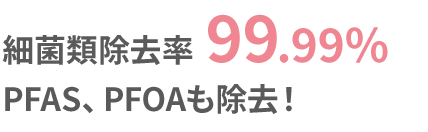 細菌類除去率99.99%PFAS、PFOAも除去!